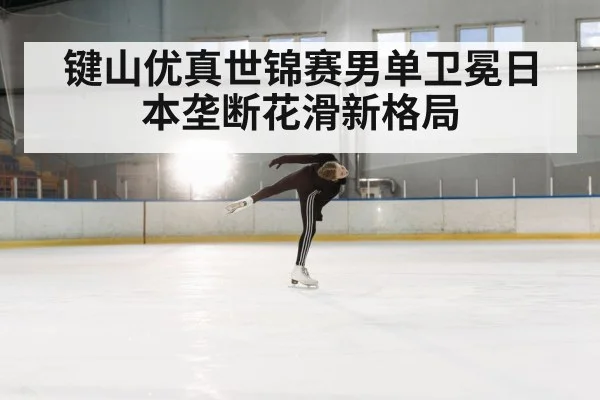 键山优真世锦赛男单卫冕日本垄断花滑新格局