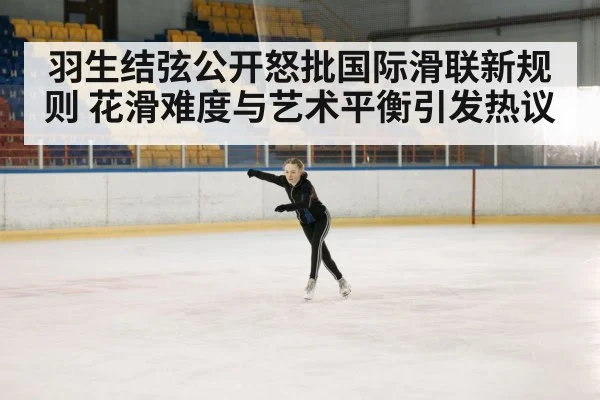 羽生结弦公开怒批国际滑联新规则 花滑难度与艺术平衡引发热议